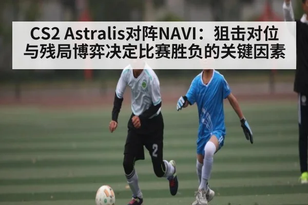 CS2 Astralis对阵NAVI：狙击对位与残局博弈决定比赛胜负的关键因素