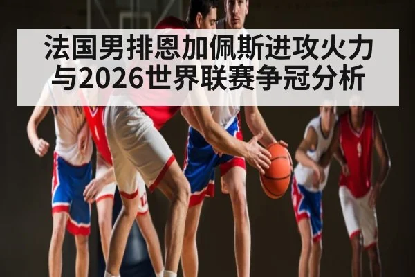 法国男排恩加佩斯进攻火力与2026世界联赛争冠分析