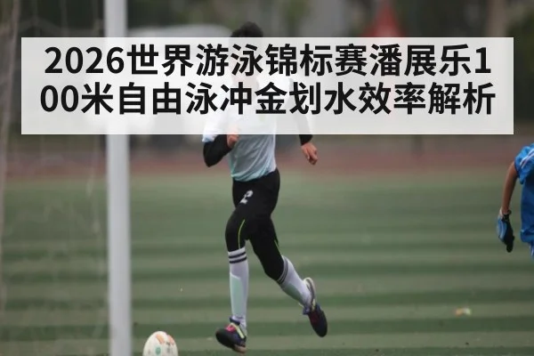 2026世界游泳锦标赛潘展乐100米自由泳冲金划水效率解析