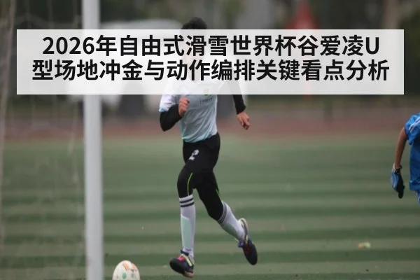 2026年自由式滑雪世界杯谷爱凌U型场地冲金与动作编排关键看点分析