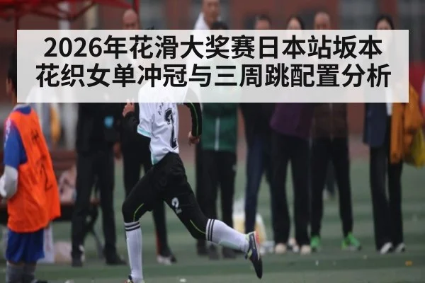 2026年花滑大奖赛日本站坂本花织女单冲冠与三周跳配置分析